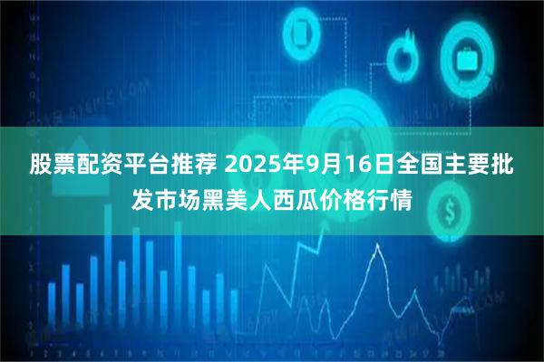 股票配资平台推荐 2025年9月16日全国主要批发市场黑美人西瓜价格行情