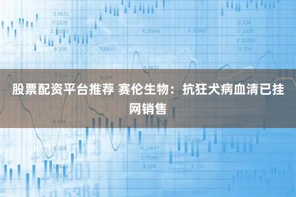 股票配资平台推荐 赛伦生物：抗狂犬病血清已挂网销售