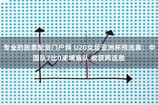 专业的股票配资门户网 U20女足亚洲杯预选赛：中国队7比0柬埔寨队 收获两连胜