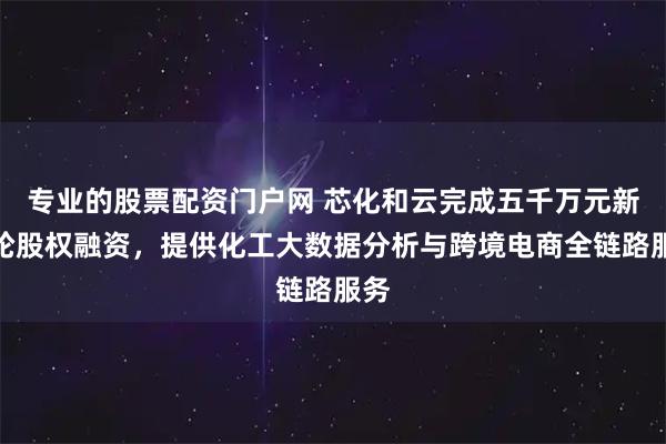 专业的股票配资门户网 芯化和云完成五千万元新一轮股权融资，提供化工大数据分析与跨境电商全链路服务