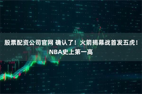 股票配资公司官网 确认了！火箭揭幕战首发五虎！NBA史上第一高