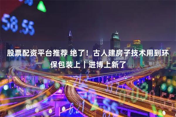 股票配资平台推荐 绝了！古人建房子技术用到环保包装上｜进博上新了