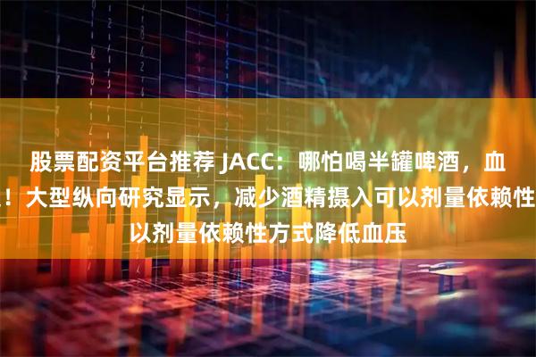 股票配资平台推荐 JACC：哪怕喝半罐啤酒，血压也会往上走！大型纵向研究显示，减少酒精摄入可以剂量依赖性方式降低血压