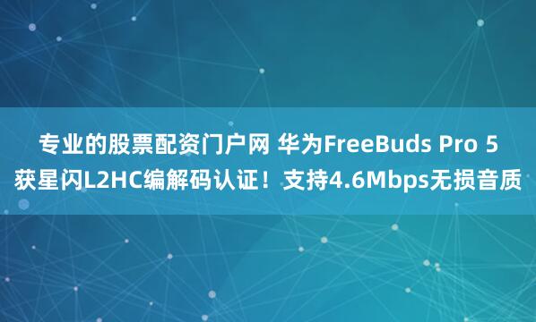 专业的股票配资门户网 华为FreeBuds Pro 5获星闪L2HC编解码认证！支持4.6Mbps无损音质