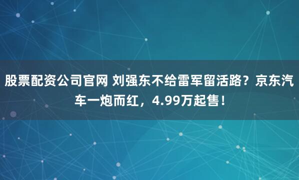 股票配资公司官网 刘强东不给雷军留活路？京东汽车一炮而红，4.99万起售！