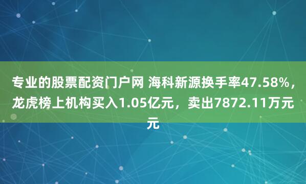 专业的股票配资门户网 海科新源换手率47.58%，龙虎榜上机构买入1.05亿元，卖出7872.11万元