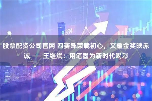 股票配资公司官网 四赛殊荣载初心，文耀金奖映赤诚 —— 王继斌：用笔墨为新时代喝彩