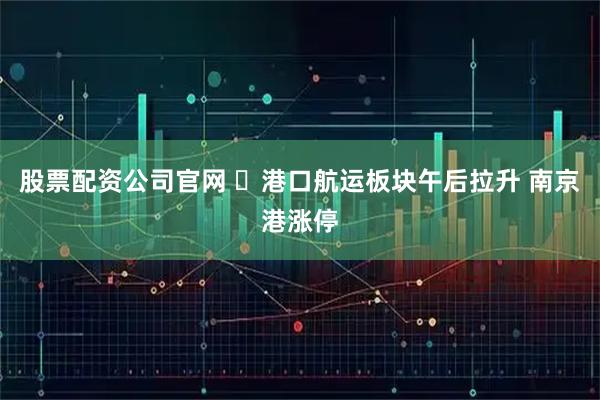 股票配资公司官网 ​港口航运板块午后拉升 南京港涨停