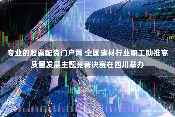 专业的股票配资门户网 全国建材行业职工助推高质量发展主题竞赛决赛在四川举办
