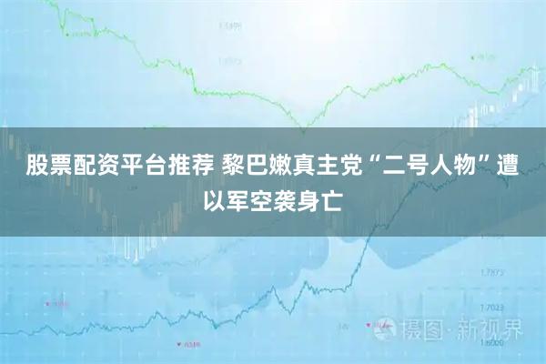 股票配资平台推荐 黎巴嫩真主党“二号人物”遭以军空袭身亡