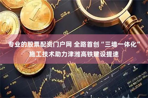 专业的股票配资门户网 全路首创“三墙一体化”施工技术助力津潍高铁建设提速