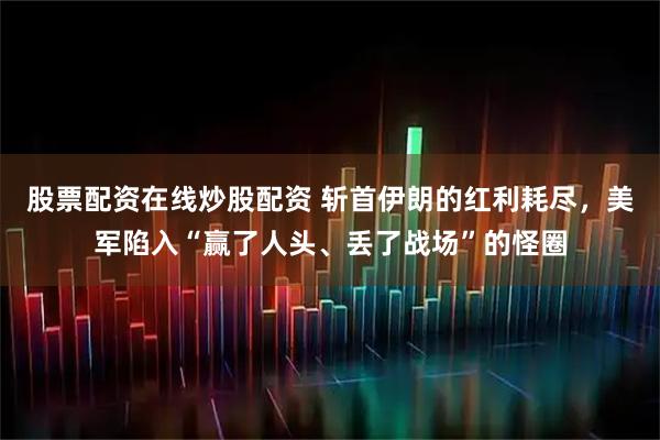 股票配资在线炒股配资 斩首伊朗的红利耗尽，美军陷入“赢了人头、丢了战场”的怪圈