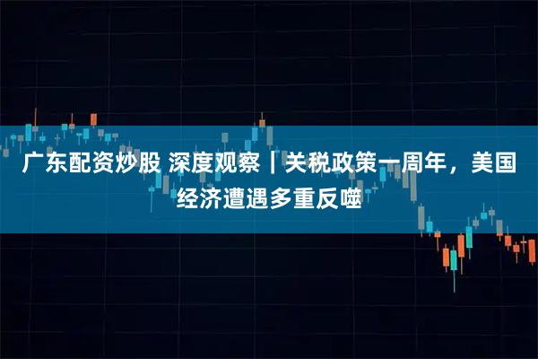 广东配资炒股 深度观察|关税政策一周年,美国经济遭遇多重反噬