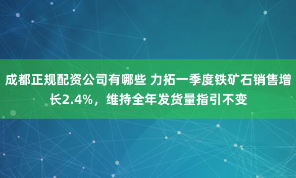 成都正规配资公司有哪些 力拓一季度铁矿石销售增长2.4%，维持全年发货量指引不变