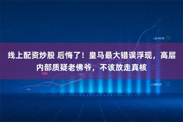 线上配资炒股 后悔了！皇马最大错误浮现，高层内部质疑老佛爷，不该放走真核