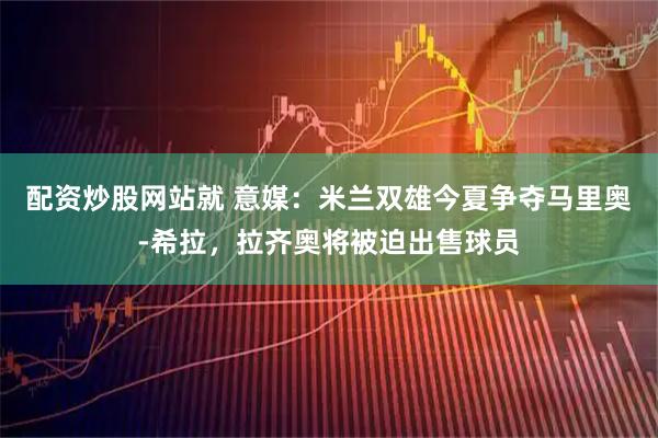配资炒股网站就 意媒：米兰双雄今夏争夺马里奥-希拉，拉齐奥将被迫出售球员