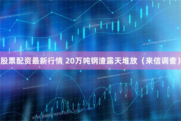 股票配资最新行情 20万吨钢渣露天堆放（来信调查）