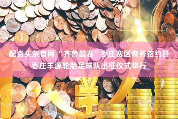 配资头条官网 “齐鲁超赛”枣庄赛区商务签约暨枣庄丰源轮胎足球队出征仪式举行