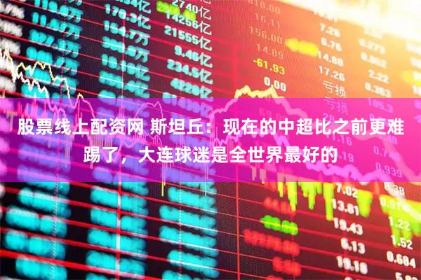 股票线上配资网 斯坦丘：现在的中超比之前更难踢了，大连球迷是全世界最好的