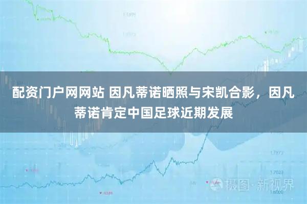 配资门户网网站 因凡蒂诺晒照与宋凯合影，因凡蒂诺肯定中国足球近期发展