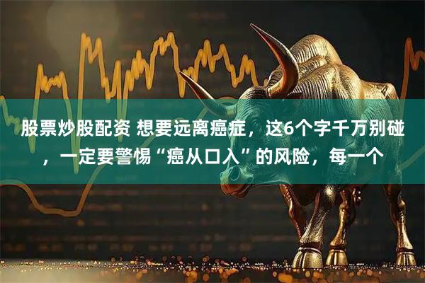 股票炒股配资 想要远离癌症，这6个字千万别碰，一定要警惕“癌从口入”的风险，每一个