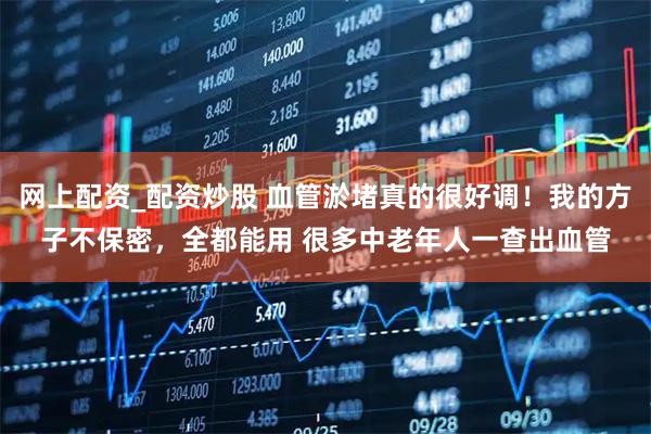 网上配资_配资炒股 血管淤堵真的很好调！我的方子不保密，全都能用 很多中老年人一查出血管