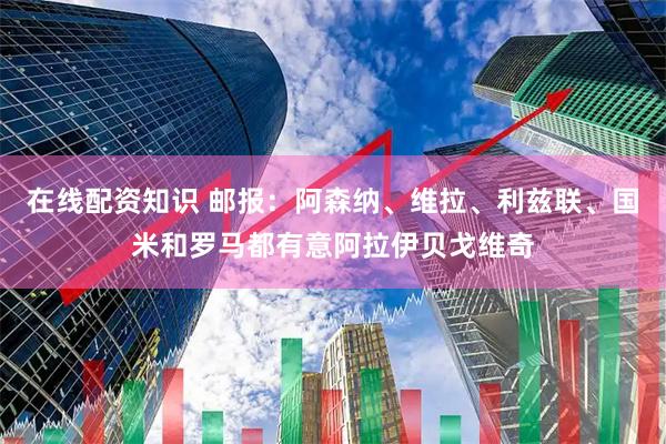 在线配资知识 邮报：阿森纳、维拉、利兹联、国米和罗马都有意阿拉伊贝戈维奇