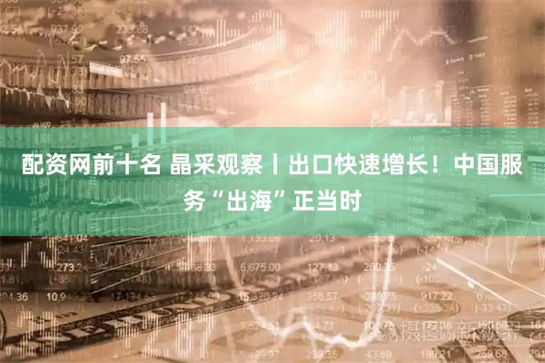 配资网前十名 晶采观察丨出口快速增长！中国服务“出海”正当时