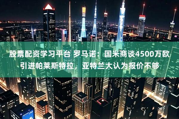 股票配资学习平台 罗马诺：国米商谈4500万欧引进帕莱斯特拉，亚特兰大认为报价不够