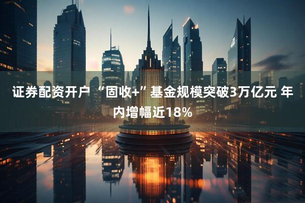 证券配资开户 “固收+”基金规模突破3万亿元 年内增幅近18%
