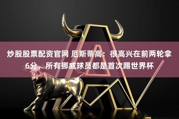 炒股股票配资官网 厄斯蒂高：很高兴在前两轮拿6分，所有挪威球员都是首次踢世界杯