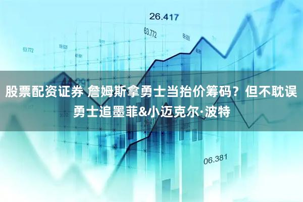 股票配资证券 詹姆斯拿勇士当抬价筹码？但不耽误勇士追墨菲&小迈克尔·波特