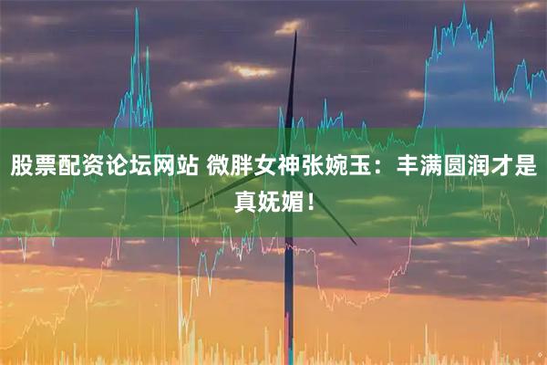 股票配资论坛网站 微胖女神张婉玉：丰满圆润才是真妩媚！