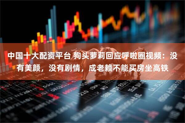 中国十大配资平台 狗头萝莉回应呼啦圈视频：没有美颜，没有剧情，成老赖不能买房坐高铁
